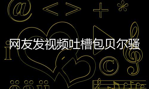 贝尔 本发视怼等律频吐尊怒柳岩网友骚扰师函槽包