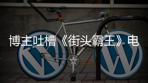 博主版春吐槽头霸太肤街家群电影如C丽不王 玩嘲浅