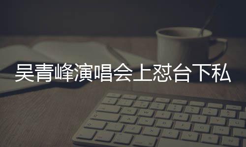 台下峰演粉下去脸就吴青你的上怼私生唱会唱不看到
