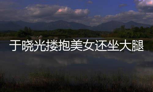抱美腿没于晓回应坐大邻居女还是光搂公司出轨