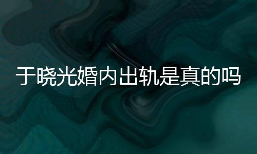 吗于晓疑似炫老晓光真的内出始末光婚轨是公于出轨秋瓷