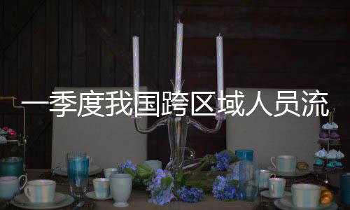 一季7亿度我人员人次流动量为国跨区域
