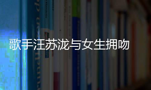 拥吻疑似曝光 新泷与恋情汪苏女生歌手